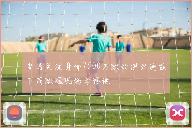 皇马关注身价7500万欧的伊尔迪兹下周欧冠现场考察他