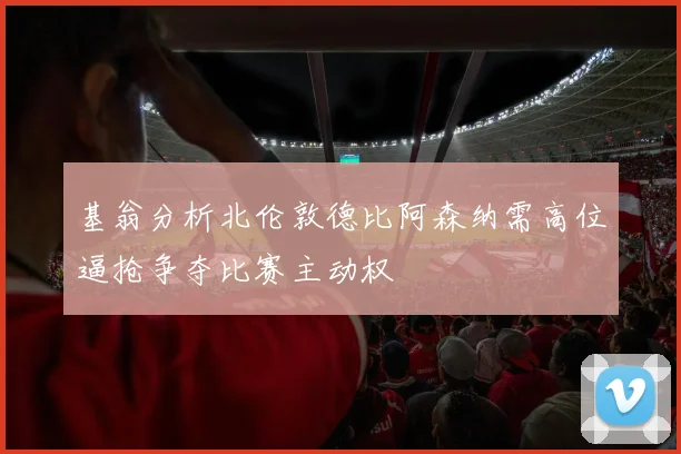 基翁分析北伦敦德比阿森纳需高位逼抢争夺比赛主动权
