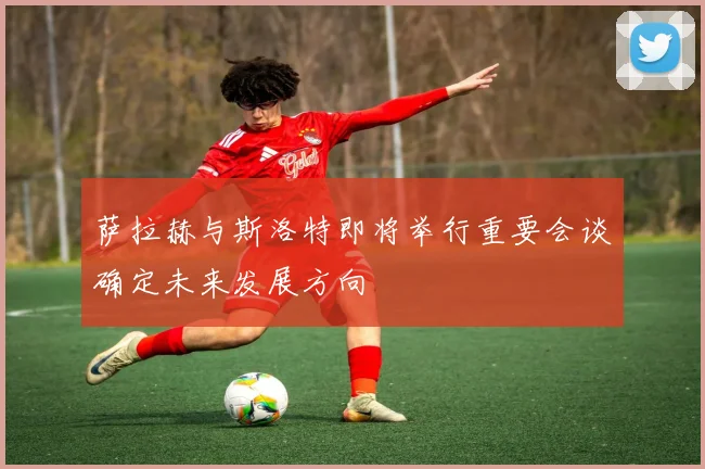 萨拉赫与斯洛特即将举行重要会谈确定未来发展方向
