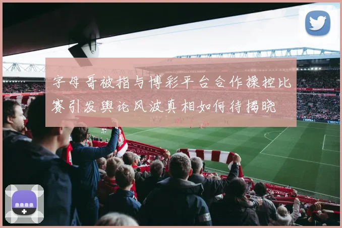 字母哥被指与博彩平台合作操控比赛引发舆论风波真相如何待揭晓