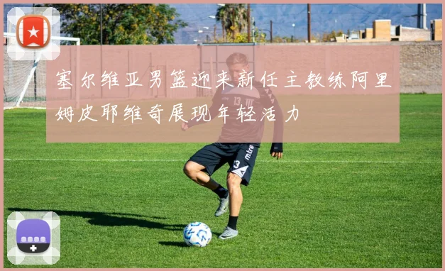 塞尔维亚男篮迎来新任主教练阿里姆皮耶维奇展现年轻活力