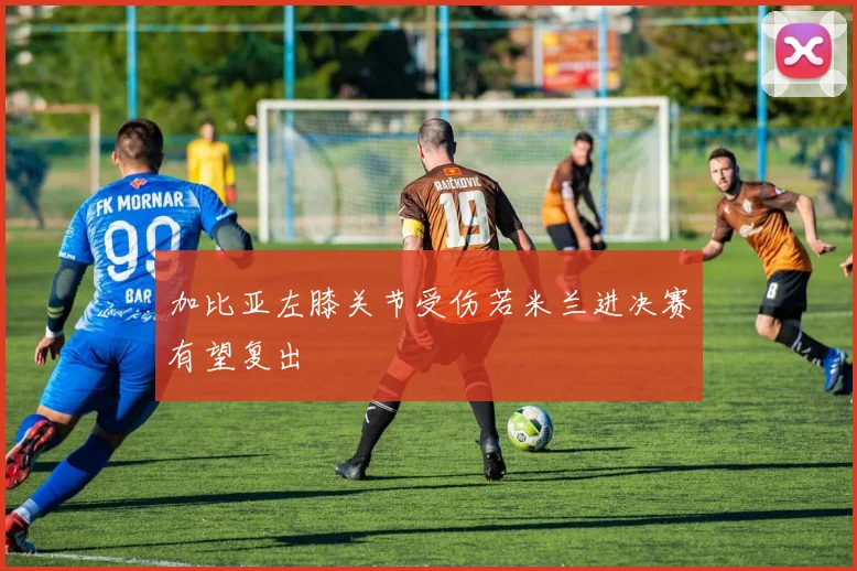 加比亚左膝关节受伤若米兰进决赛有望复出