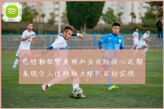 巴特勒称赞库明加为攻防核心近期表现令人惊艳助力球队目标实现