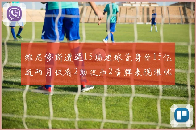 维尼修斯遭遇15场进球荒身价15亿近两月仅有2助攻和2黄牌表现堪忧