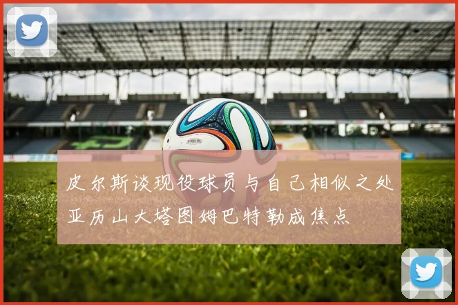 皮尔斯谈现役球员与自己相似之处亚历山大塔图姆巴特勒成焦点